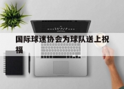 开云体育官网-国际球迷协会为球队送上祝福