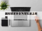 开云体育官网-国际球迷协会为球队送上祝福