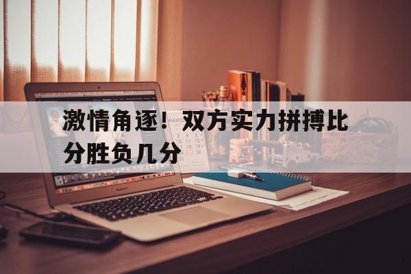 激情角逐！双方实力拼搏比分胜负几分的简单介绍